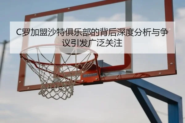 C罗加盟沙特俱乐部的背后深度分析与争议引发广泛关注