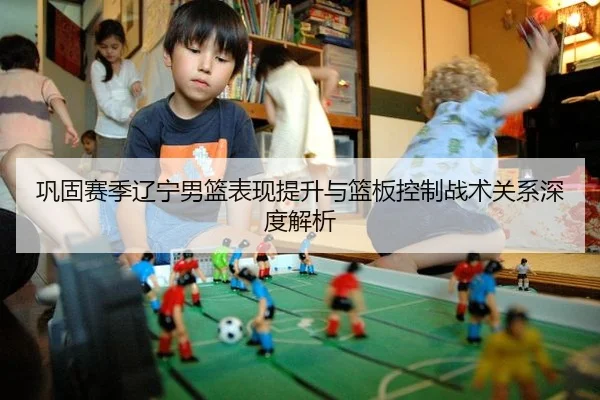 巩固赛季辽宁男篮表现提升与篮板控制战术关系深度解析
