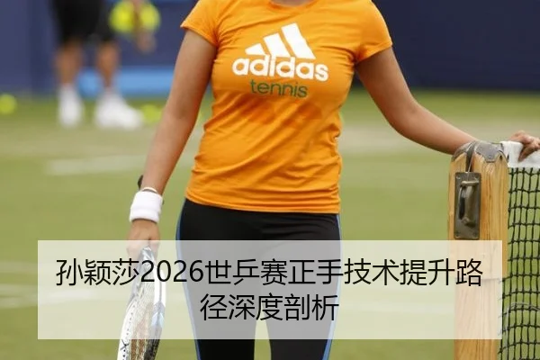 孙颖莎2026世乒赛正手技术提升路径深度剖析
