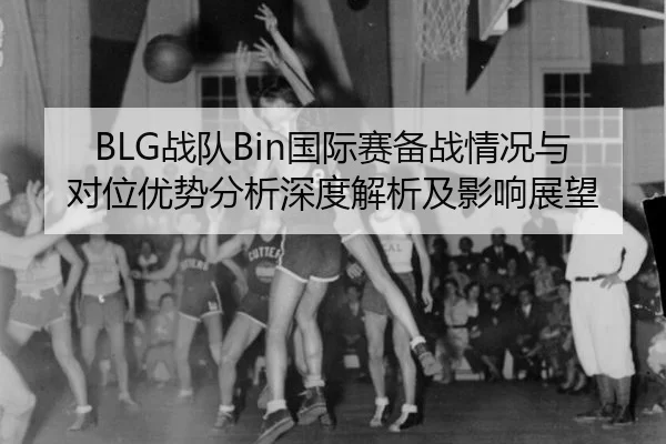 BLG战队Bin国际赛备战情况与对位优势分析深度解析及影响展望
